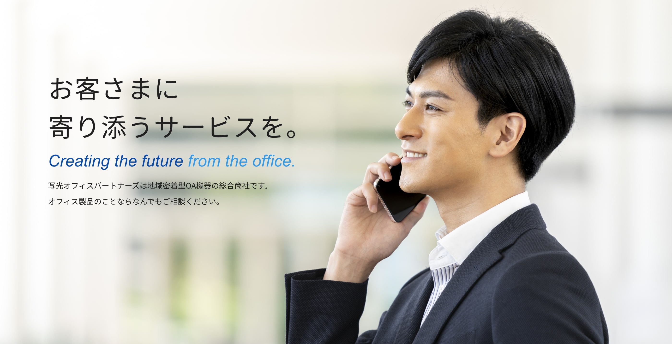 お客さまに寄り添うサービスを。 Creating the future from the office. 写光オフィスパートナーズは地域密着型OA機器の総合商社です。オフィス製品のことならなんでもご相談ください。