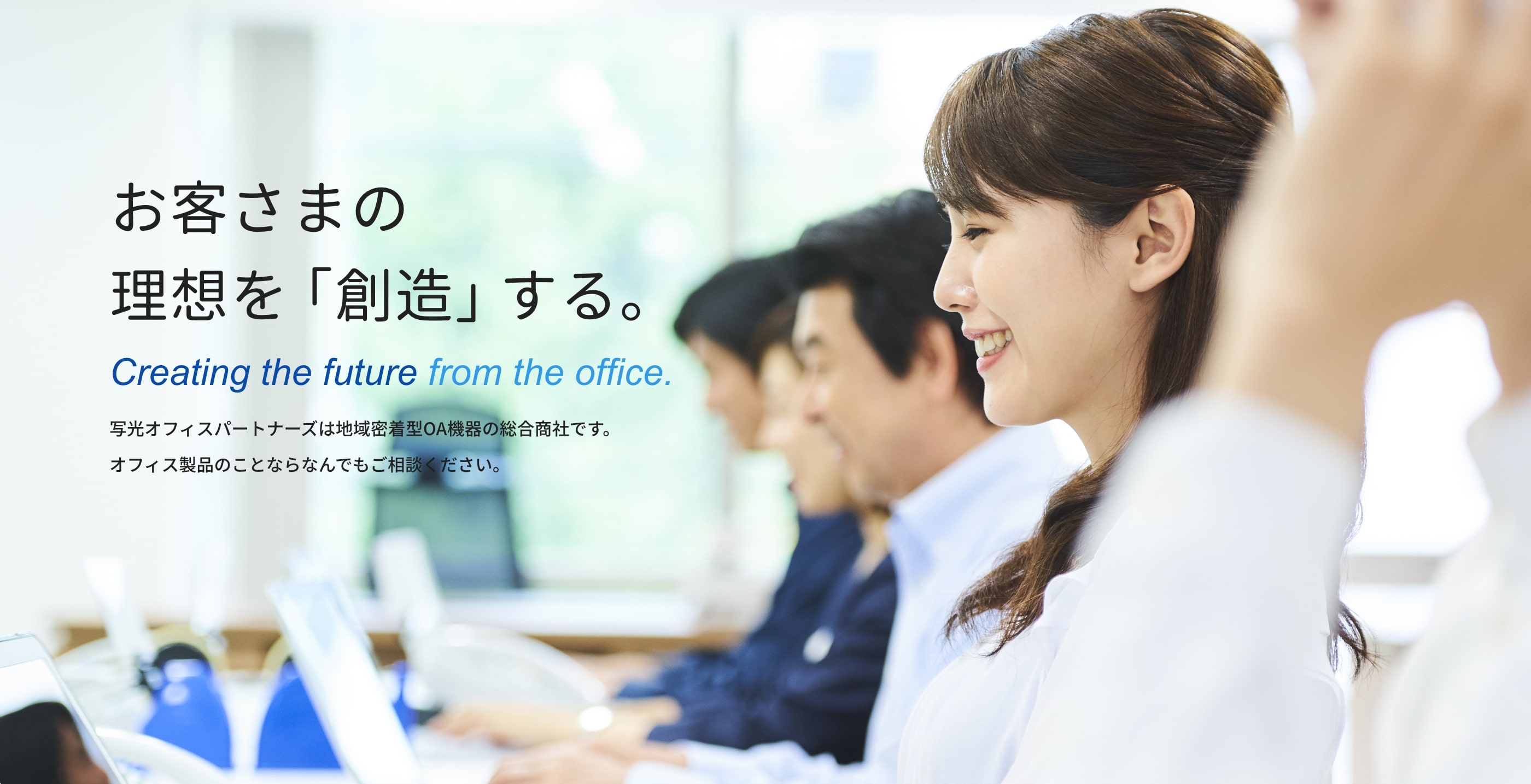 お客さまの理想を「創造」する。 Creating the future from the office. 写光オフィスパートナーズは地域密着型OA機器の総合商社です。オフィス製品のことならなんでもご相談ください。